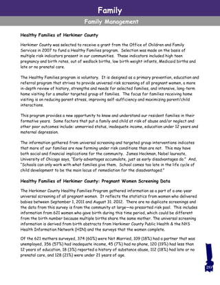 Family
Family Management
Healthy Families of Herkimer County
Herkimer County was selected to receive a grant from the Office of Children and Family
Services in 2007 to fund a Healthy Families program. Selection was made on the basis of
multiple risk indicators present in our communities. These indicators included high teen
pregnancy and birth rates, out of wedlock births, low birth weight infants, Medicaid births and
late or no prenatal care.
The Healthy Families program is voluntary. It is designed as a primary prevention, education and
referral program that strives to provide universal risk screening of all pregnant women, a more
in-depth review of history, strengths and needs for selected families, and intensive, long-term
home visiting for a smaller targeted group of families. The focus for families receiving home
visiting is on reducing parent stress, improving self-sufficiency and maximizing parent/child
interactions.
This program provides a new opportunity to know and understand our resident families in their
formative years. Some factors that put a family and child at risk of abuse and/or neglect and
other poor outcomes include: unmarried status, inadequate income, education under 12 years and
maternal depression.
The information gathered from universal screening and targeted group interventions indicates
that more of our families are now forming under risk conditions than are not. This may have
both social and financial implications for the community. James Heckman, Nobel laureate,
University of Chicago says, “Early advantages accumulate, just as early disadvantages do.” And,
“Schools can only work with what families give them. School comes too late in the life cycle of
child development to be the main locus of remediation for the disadvantaged.”
Healthy Families of Herkimer County: Pregnant Women Screening Data
The Herkimer County Healthy Families Program gathered information as a part of a one-year
universal screening of all pregnant women. It reflects the statistics from women who delivered
babies between September 1, 2011 and August 31. 2012. There are no duplicate screenings and
the data from this survey is from the community at large—no presorted risk pool. This includes
information from 621 women who gave birth during this time period, which could be different
from the birth number because multiple births share the same mother. The universal screening
information is derived from birth abstracts from Herkimer County Public Health & the NYS
Health Information Network (HIN) and the surveys that the women complete.
Of the 621 mothers surveyed, 374 (60%) were Not Married, 109 (18%) had a partner that was
unemployed, 356 (57%) had inadequate income, 45 (7%) had no phone, 120 (19%) had less than
12 years of education, 18 (3%) reported a history of substance abuse, 112 (18%) had late or no
prenatal care, and 128 (21%) were under 21 years of age.
253
 