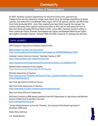 DATA SOURCES
In 2007, Herkimer County’s expenditures for education (instruction, pupil services,
transportation and the community college) were almost twice the average expenditure of similar
counties, and ranked #1 in the Mohawk Valley region, #2 for all upstate counties, and #5 in New
York State (excluding NYC). Since then, expenditures have fallen towards the average: the
county’s rank among other upstate counties has fallen to #21, and its rank among the rest of
New York State (excluding NYC) has fallen to #26. Since 2007, Herkimer County’s ranking in
Public Safety per Capita, Economic Development per Capita, and Employee Benefits per Capita
have slightly increased; however, between 2009 and 2010 a majority of rankings have declined.
2007 Census of Agriculture Herkimer County Profile
Empire Center for New York State Policy
http://seethroughny.net/benchmarking-ny/#/single?id=210100000000&date=2010
Herkimer County Historical Society: “Herkimer County at 200”
http://www.rootsweb.com/~nyhchs/history.html
http://legislators.com/congressorg/officials/locality/?entity_id=2620&state=NY
Mohawk Valley Community Action Agency
http://mvcaa.com/userfiles/images/hc%20map.jpg
National Association of Counties
http://www.naco.org/Template.cfm?Section=Find_a_County&Template=/cffiles/counties/
state.cfm&statecode=ny
New York Agricultural Statistics Service
New York State Association of Counties
http://www.nysac.org/pdf/countygovernmentorganization.pdf
New York State Office of Comptroller
NYS Dairy Statistics 2008 Annual Summary from NYS Department of Agriculture and Markets
Division of Milk Control and Dairy Services
http://www.agmkt.state.ny.us/
“Stress Among Farmers” article for “Farming …the Journal of Northeast Agriculture”,
December 2009 issue.
Public Policy Institute
U.S. Census Bureau
11
Community
History & Demographics
 