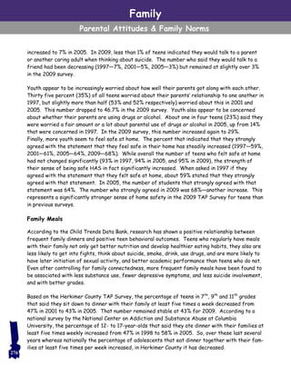 increased to 7% in 2005. In 2009, less than 1% of teens indicated they would talk to a parent
or another caring adult when thinking about suicide. The number who said they would talk to a
friend had been decreasing (1997—7%, 2001—5%, 2005—3%) but remained at slightly over 3%
in the 2009 survey.
Youth appear to be increasingly worried about how well their parents got along with each other.
Thirty five percent (35%) of all teens worried about their parents’ relationship to one another in
1997, but slightly more than half (53% and 52% respectively) worried about this in 2001 and
2005. This number dropped to 46.7% in the 2009 survey. Youth also appear to be concerned
about whether their parents are using drugs or alcohol. About one in four teens (23%) said they
were worried a fair amount or a lot about parental use of drugs or alcohol in 2005, up from 14%
that were concerned in 1997. In the 2009 survey, this number increased again to 29%.
Finally, more youth seem to feel safe at home. The percent that indicated that they strongly
agreed with the statement that they feel safe in their home has steadily increased (1997—59%,
2001—61%, 2005—64%, 2009—68%). While overall the number of teens who felt safe at home
had not changed significantly (93% in 1997, 94% in 2005, and 95% in 2009), the strength of
their sense of being safe HAS in fact significantly increased. When asked in 1997 if they
agreed with the statement that they felt safe at home, about 59% stated that they strongly
agreed with that statement. In 2005, the number of students that strongly agreed with that
statement was 64%. The number who strongly agreed in 2009 was 68%—another increase. This
represents a significantly stronger sense of home safety in the 2009 TAP Survey for teens than
in previous surveys.
Family Meals
According to the Child Trends Data Bank, research has shown a positive relationship between
frequent family dinners and positive teen behavioral outcomes. Teens who regularly have meals
with their family not only get better nutrition and develop healthier eating habits, they also are
less likely to get into fights, think about suicide, smoke, drink, use drugs, and are more likely to
have later initiation of sexual activity, and better academic performance than teens who do not.
Even after controlling for family connectedness, more frequent family meals have been found to
be associated with less substance use, fewer depressive symptoms, and less suicide involvement,
and with better grades.
Based on the Herkimer County TAP Survey, the percentage of teens in 7th
, 9th
and 11th
grades
that said they sit down to dinner with their family at least five times a week decreased from
47% in 2001 to 43% in 2005. That number remained stable at 43% for 2009. According to a
national survey by the National Center on Addiction and Substance Abuse at Columbia
University, the percentage of 12- to 17-year-olds that said they ate dinner with their families at
least five times weekly increased from 47% in 1998 to 58% in 2005. So, over these last several
years whereas nationally the percentage of adolescents that eat dinner together with their fam-
ilies at least five times per week increased, in Herkimer County it has decreased.
Family
Parental Attitudes & Family Norms
276
 