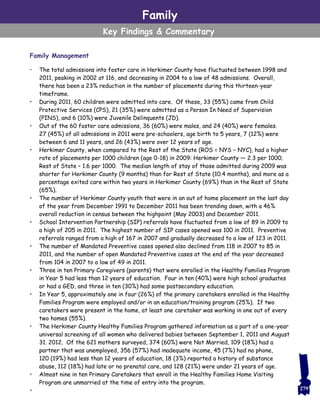 Family Management
• The total admissions into foster care in Herkimer County have fluctuated between 1998 and
2011, peaking in 2002 at 116, and decreasing in 2004 to a low of 48 admissions. Overall,
there has been a 23% reduction in the number of placements during this thirteen-year
timeframe.
• During 2011, 60 children were admitted into care. Of these, 33 (55%) came from Child
Protective Services (CPS), 21 (35%) were admitted as a Person In Need of Supervision
(PINS), and 6 (10%) were Juvenile Delinquents (JD).
• Out of the 60 foster care admissions, 36 (60%) were males, and 24 (40%) were females.
27 (45%) of all admissions in 2011 were pre-schoolers, age birth to 5 years, 7 (12%) were
between 6 and 11 years, and 26 (43%) were over 12 years of age.
• Herkimer County, when compared to the Rest of the State (ROS = NYS – NYC), had a higher
rate of placements per 1000 children (age 0-18) in 2009: Herkimer County — 2.3 per 1000;
Rest of State – 1.6 per 1000. The median length of stay of those admitted during 2009 was
shorter for Herkimer County (9 months) than for Rest of State (10.4 months), and more as a
percentage exited care within two years in Herkimer County (69%) than in the Rest of State
(65%).
• The number of Herkimer County youth that were in an out of home placement on the last day
of the year from December 1991 to December 2011 has been trending down, with a 46%
overall reduction in census between the highpoint (May 2003) and December 2011.
• School Intervention Partnership (SIP) referrals have fluctuated from a low of 89 in 2009 to
a high of 205 in 2011. The highest number of SIP cases opened was 100 in 2011. Preventive
referrals ranged from a high of 167 in 2007 and gradually decreased to a low of 123 in 2011.
• The number of Mandated Preventive cases opened also declined from 118 in 2007 to 85 in
2011, and the number of open Mandated Preventive cases at the end of the year decreased
from 104 in 2007 to a low of 49 in 2011.
• Three in ten Primary Caregivers (parents) that were enrolled in the Healthy Families Program
in Year 5 had less than 12 years of education. Four in ten (40%) were high school graduates
or had a GED, and three in ten (30%) had some postsecondary education.
• In Year 5, approximately one in four (26%) of the primary caretakers enrolled in the Healthy
Families Program were employed and/or in an education/training program (25%). If two
caretakers were present in the home, at least one caretaker was working in one out of every
two homes (55%).
• The Herkimer County Healthy Families Program gathered information as a part of a one-year
universal screening of all women who delivered babies between September 1, 2011 and August
31. 2012. Of the 621 mothers surveyed, 374 (60%) were Not Married, 109 (18%) had a
partner that was unemployed, 356 (57%) had inadequate income, 45 (7%) had no phone,
120 (19%) had less than 12 years of education, 18 (3%) reported a history of substance
abuse, 112 (18%) had late or no prenatal care, and 128 (21%) were under 21 years of age.
• Almost nine in ten Primary Caretakers that enroll in the Healthy Families Home Visiting
Program are unmarried at the time of entry into the program.
•
Family
Key Findings & Commentary
279
 