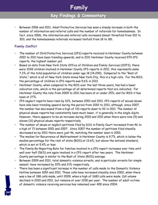 • Between 2006 and 2011, Adult Protective Services has seen a steady increase in both the
number of information and referral calls and the number of referrals for homelessness. In
fact, since 2006, the information and referral calls increased almost threefold from 102 to
303, and the homelessness referrals increased tenfold from 18 to 181.
Family Conflict
• The number of Child Protective Services (CPS) reports received in Herkimer County between
2001 to 2011 have been trending upwards, and in 2011 Herkimer County received 979 CPS
reports, the highest number yet.
• Based on data from New York State Office of Children and Family Services (OCFS), there
were 1038 children involved in Herkimer County CPS reports in 2011, this represents some
7.3% of the total population of children under age 18 (14,200). Compared to the “Rest of
State,” which is all of New York State minus New York City, this is a high rate. For the ROS,
the percentage of children in CPS reports was 5.6% in 2011.
• Herkimer County, when compared to the ROS over the last three years, has had a lower
indication rate, which is the percentage of all determined reports that are indicated. For
Herkimer County the rate from 2009 to 2011 has been at or under 25%; and for ROS it has
been at 27%.
• CPS neglect reports have risen by 16%, between 2001 and 2011. CPS reports of sexual abuse
have also been trending upward during the period from 2001 to 2011, although, since 2007,
the number has decreased from a high of 110 reports down to 92 in 2011. The number of
physical abuse reports has consistently been much lower, it is generally in the single digits.
However, there appears to be an increase during 2010 and 2011 when there were nine (9) and
eleven (11) physical abuse reports respectively.
• The number of abuse or neglect petitions filed by DSS in Family Court increased from 46 to
a high of 71 between 2001 and 2007. Since 2007 the number of petitions filed steadily
decreased so by 2011 there were just 46, matching the number seen in 2001.
• The median for Recurrence of Maltreatment in Herkimer County is 9.7%, which is below the
median percentage for the rest of state (ROS) at 13.6%, but above the national standard,
which is set at 5.4% or less
• The Family Re-Reporting Rate for families involved in a CPS report increases over time until
well over half (56%) are again involved in a CPS report after two years. The Herkimer
County percentage is similar to the Rest of State (ROS) average.
• Between 2009 and 2011, total domestic violence arrests, and in particular arrests for simple
assault, have increased by 20% and 21% respectively.
• There has been a significant increase in the number of calls made to the Domestic Violence
Hotline between 2001 and 2011. These calls have increased steadily since 2002, when there
was a low of 188 calls made, until 2009, when a high of 1680 calls were made. Call volume
declined in 2010 and 2011, but remains at over 1200 per year. The number of adult victims
of domestic violence receiving services has remained over 400 since 2004.
Family
Key Findings & Commentary
280
 