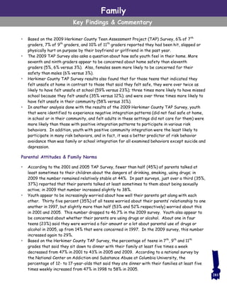 • Based on the 2009 Herkimer County Teen Assessment Project (TAP) Survey, 6% of 7th
graders, 7% of 9th
graders, and 10% of 11th
graders reported they had been hit, slapped or
physically hurt on purpose by their boyfriend or girlfriend in the past year.
• The 2009 TAP Survey also asks a question about how safe youth feel in their home. More
seventh and ninth graders appear to be concerned about home safety than eleventh
graders (5%, 6% versus 3%). Also, females seem more likely to be concerned for their
safety than males (6% versus 3%).
• Herkimer County TAP Survey results also found that for those teens that indicated they
felt unsafe at home in contrast to those that said they felt safe, they were over twice as
likely to have felt unsafe at school (59% versus 23%); three times more likely to have missed
school because they felt unsafe (35% versus 12%); and were over three times more likely to
have felt unsafe in their community (58% versus 31%).
• In another analysis done with the results of the 2009 Herkimer County TAP Survey, youth
that were identified to experience negative integration patterns (did not feel safe at home,
in school or in their community, and felt adults in these settings did not care for them) were
more likely than those with positive integration patterns to participate in various risk
behaviors. In addition, youth with positive community integration were the least likely to
participate in many risk behaviors, and in fact, it was a better predictor of risk behavior
avoidance than was family or school integration for all examined behaviors except suicide and
depression.
Parental Attitudes & Family Norms
• According to the 2001 and 2005 TAP Survey, fewer than half (45%) of parents talked at
least sometimes to their children about the dangers of drinking, smoking, using drugs; in
2009 the number remained relatively stable at 44%. In past surveys, just over a third (35%,
37%) reported that their parents talked at least sometimes to them about being sexually
active; in 2009 that number increased slightly to 38%.
• Youth appear to be increasingly worried about how well their parents get along with each
other. Thirty five percent (35%) of all teens worried about their parents’ relationship to one
another in 1997, but slightly more than half (53% and 52% respectively) worried about this
in 2001 and 2005. This number dropped to 46.7% in the 2009 survey. Youth also appear to
be concerned about whether their parents are using drugs or alcohol. About one in four
teens (23%) said they were worried a fair amount or a lot about parental use of drugs or
alcohol in 2005, up from 14% that were concerned in 1997. In the 2009 survey, this number
increased again to 29%.
• Based on the Herkimer County TAP Survey, the percentage of teens in 7th
, 9th
and 11th
grades that said they sit down to dinner with their family at least five times a week
decreased from 47% in 2001 to 43% in 2005 and 2009. According to a national survey by
the National Center on Addiction and Substance Abuse at Columbia University, the
percentage of 12- to 17-year-olds that said they ate dinner with their families at least five
times weekly increased from 47% in 1998 to 58% in 2005.
Family
Key Findings & Commentary
281
 
