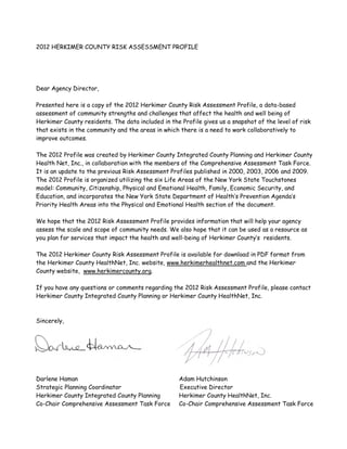 2012 HERKIMER COUNTY RISK ASSESSMENT PROFILE
Dear Agency Director,
Presented here is a copy of the 2012 Herkimer County Risk Assessment Profile, a data-based
assessment of community strengths and challenges that affect the health and well being of
Herkimer County residents. The data included in the Profile gives us a snapshot of the level of risk
that exists in the community and the areas in which there is a need to work collaboratively to
improve outcomes.
The 2012 Profile was created by Herkimer County Integrated County Planning and Herkimer County
Health Net, Inc., in collaboration with the members of the Comprehensive Assessment Task Force.
It is an update to the previous Risk Assessment Profiles published in 2000, 2003, 2006 and 2009.
The 2012 Profile is organized utilizing the six Life Areas of the New York State Touchstones
model: Community, Citizenship, Physical and Emotional Health, Family, Economic Security, and
Education, and incorporates the New York State Department of Health’s Prevention Agenda’s
Priority Health Areas into the Physical and Emotional Health section of the document.
We hope that the 2012 Risk Assessment Profile provides information that will help your agency
assess the scale and scope of community needs. We also hope that it can be used as a resource as
you plan for services that impact the health and well-being of Herkimer County’s residents.
The 2012 Herkimer County Risk Assessment Profile is available for download in PDF format from
the Herkimer County HealthNet, Inc. website, www.herkimerhealthnet.com and the Herkimer
County website, www.herkimercounty.org.
If you have any questions or comments regarding the 2012 Risk Assessment Profile, please contact
Herkimer County Integrated County Planning or Herkimer County HealthNet, Inc.
Sincerely,
Darlene Haman Adam Hutchinson
Strategic Planning Coordinator Executive Director
Herkimer County Integrated County Planning Herkimer County HealthNet, Inc.
Co-Chair Comprehensive Assessment Task Force Co-Chair Comprehensive Assessment Task Force
 