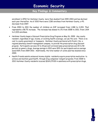 Economic Security
Key Findings & Commentary
enrollment in EPIC for Herkimer County more than doubled from 1999-2003 and has declined
each year thereafter. As of 2010 there were 2,581 enrollees from Herkimer County, a 4%
decrease from 2007.
 From 2003 to 2011 the number of children on CHP increased from 1,388 to 2,203. That
represents a 58.7% increase. The increase has slowed to 3% from 2008 to 2011; from 1,914
to 2,203 enrollees.
 Herkimer County began a Discount Prescription Drug Program on May 26, 2009. Any county
resident, regardless of age, income, or existing health coverage, can use the card. There is no
cost to county government or taxpayers. Herkimer County partnered with ProAct, Inc. a
regional pharmacy benefit management company, to provide the prescription drug discount
program. Participants can save 10 to 20 percent on brand name prescriptions and 20 to 50
percent on generic drugs. Average savings in 2012 were 50% for participants and on average
saved 50% from 2009-2012. Additionally, the total number of cards used has doubled since
2009.
 Health Friends assists uninsured income eligible residents acquire prescription medication to
achieve and maintain good health, through drug companies’ indigent programs. From 2008 to
2012 Herkimer County residents received $164,279.00 in assistance with prescription drugs.
327
 
