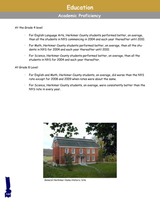 At the Grade 4 level:
• For English Language Arts, Herkimer County students performed better, on average,
than all the students in NYS commencing in 2004 and each year thereafter until 2010.
• For Math, Herkimer County students performed better, on average, than all the stu-
dents in NYS for 2004 and each year thereafter until 2010.
• For Science, Herkimer County students performed better, on average, than all the
students in NYS for 2004 and each year thereafter.
At Grade 8 Level:
• For English and Math, Herkimer County students, on average, did worse than the NYS
rate except for 2008 and 2009 when rates were about the same.
• For Science, Herkimer County students, on average, were consistently better than the
NYS rate in every year.
Education
Academic Proficiency
General Herkimer Home Historic Site
348
 