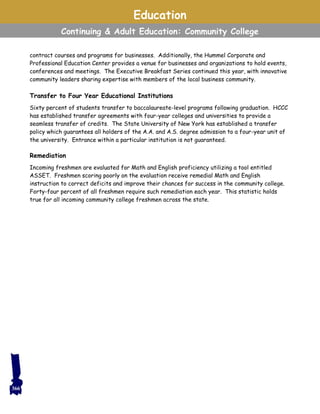 contract courses and programs for businesses. Additionally, the Hummel Corporate and
Professional Education Center provides a venue for businesses and organizations to hold events,
conferences and meetings. The Executive Breakfast Series continued this year, with innovative
community leaders sharing expertise with members of the local business community.
Transfer to Four Year Educational Institutions
Sixty percent of students transfer to baccalaureate-level programs following graduation. HCCC
has established transfer agreements with four-year colleges and universities to provide a
seamless transfer of credits. The State University of New York has established a transfer
policy which guarantees all holders of the A.A. and A.S. degree admission to a four-year unit of
the university. Entrance within a particular institution is not guaranteed.
Remediation
Incoming freshmen are evaluated for Math and English proficiency utilizing a tool entitled
ASSET. Freshmen scoring poorly on the evaluation receive remedial Math and English
instruction to correct deficits and improve their chances for success in the community college.
Forty-four percent of all freshmen require such remediation each year. This statistic holds
true for all incoming community college freshmen across the state.
Education
Continuing & Adult Education: Community College
366
 