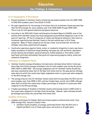 Education
Key Findings & Commentary
K–12 Demographics & Environment
 Overall enrollment in Herkimer County Schools has decreased steadily from the 2005–2006
to 2010–2011 academic years from 10,661 to 9,932.
 Per pupil expenditure for the average of all school districts in Herkimer County has been less
than the NYS average for every academic year from 2004–2005 through 2009-2010.
This is true for both general education and special education.
 According to the 2010-2011 Violent and Disruptive Incidents Reports (VADIR), none of the
schools within Herkimer County have been designated as persistently dangerous in any of the
years of reporting. Of the 22 categories of violent and disruptive behaviors, there were no
incidences reported across Herkimer County in the last audited year in 10 of those
categories. Many of these categories are serious crimes, such as homicide, forcible sex
offenses, and crimes committed with weapons.
 Youths who experience negative family, school, or community integration in every case have a
higher prevalence of behavioral issues (smoking, marijuana use, self mutilation, depression,
suicide ideation and attempts, sexual promiscuity, bullied someone or felt bullied, violent
boyfriend/ girlfriend relationship) than youth not experiencing negative family, school and
community integration.
Attendance & Completion Rates
 Herkimer County’s average attendance rate (and every individual school district rate) was
above New York State’s average attendance rate for each academic year during the period
2003-2004 to 2009-2010. The average Suspension rate for Herkimer County schools has
also been consistently below that of the New York State rate for the same period, although
some districts within the county have higher suspension rates in a given year when compared
to the NYS average rate.
 The average drop out rate for Herkimer County school districts was below the NYS rate for
each academic year from 2005 to 2011, and has trended down, overall, since 2008; although
some districts within the county have a higher percentage of dropouts in a given year when
compared to the NYS percentage.
 A higher percentage of students in Herkimer County entering high school in 2007 within in
four years when compared to the New State Percentage. However, some individual schools’
percentages were below the overall New York State level.
Academic Proficiency
 Academic proficiency for English, Math and Science based on uniform state tests, from
2004 through 2011, indicate in Grade 4 that:
 Herkimer County students, on average, performed better than the NYS rate in
English and Math in six of those eight years, and science in all eight years.
369
 