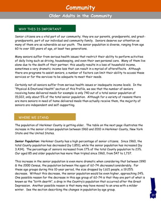 Senior citizens are a vital part of our community; they are our parents, grandparents, and great-
grandparents, part of our individual and community family. Seniors deserve our attention as
many of them are as vulnerable as our youth. The senior population is diverse, ranging from age
60 to over 100 years of age, at least two generations.
Many seniors suffer from serious health issues that restrict their ability to perform activities
of daily living such as driving, housekeeping, and even their own personal care. Many of them live
alone due to the death of their partner; this usually results in a loss of household income,
sometimes a very dramatic income loss that can result in a myriad of aftereffects. Although
there are programs to assist seniors, a number of factors can limit their ability to access these
services or for the services to be adequate to meet their needs.
Certainly not all seniors suffer from serious health issues or inadequate income levels. In the
“Physical & Emotional Health” section of this Profile, we see that the number of seniors
receiving home delivered meals for example is only 740 out of a total senior population of
15,022, only about 5% of the total senior population. Although for a variety of reasons there
are more seniors in need of home delivered meals than actually receive them, the majority of
seniors are independent and self-supporting.
The population of Herkimer County is getting older. The table on the next page illustrates the
increase in the senior citizen population between 1960 and 2010 in Herkimer County, New York
State and the United States.
Senior Population: Herkimer County has a high percentage of senior citizens. Since 1960, the
total County population has decreased (by 1,851), while the senior population has increased (by
3,434). The percentage of seniors increased from 17% of the total County population to 23%.
Our aged 85 and older population has more than tripled since 1960, from 547 to 1,737.
This increase in the senior population is even more dramatic when considering that between 1990
& the 2000 Census, the population between the ages of 62–74 decreased considerably. For
these age groups during this 10-year period, the size dropped by 1,621 people, a 19.25%
decrease. Without this decrease, the senior population would be even higher, approaching 24%.
One possible reason for the decrease in this age group of 62–74 is that they are part of what is
known as the “birth dearth”, a drop in the Country’s population that occurred after the Great
Depression. Another possible reason is that many may have moved to an area with a milder
winter. See the section describing the changes in population by age group.
WHY THIS IS IMPORTANT
WHERE WE STAND
23
Community
Older Adults in the Community
 