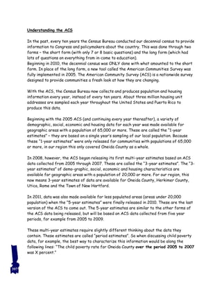 Understanding the ACS
In the past, every ten years the Census Bureau conducted our decennial census to provide
information to Congress and policymakers about the country. This was done through two
forms – the short form (with only 7 or 8 basic questions) and the long form (which had
lots of questions on everything from in-come to education).
Beginning in 2010, the decennial census was ONLY done with what amounted to the short
form. In place of the long form, a new tool called the American Communities Survey was
fully implemented in 2005. The American Community Survey (ACS) is a nationwide survey
designed to provide communities a fresh look at how they are changing.
With the ACS, the Census Bureau now collects and produces population and housing
information every year, instead of every ten years. About three million housing unit
addresses are sampled each year throughout the United States and Puerto Rico to
produce this data.
Beginning with the 2005 ACS (and continuing every year thereafter), a variety of
demographic, social, economic and housing data for each year was made available for
geographic areas with a population of 65,000 or more. These are called the “1-year
estimates” – they are based on a single year’s sampling of our local population. Because
these “1-year estimates” were only released for communities with populations of 65,000
or more, in our region this only covered Oneida County as a whole.
In 2008, however, the ACS began releasing its first multi-year estimates based on ACS
data collected from 2005 through 2007. These are called the “3-year estimates”. The “3-
year estimates” of demo-graphic, social, economic and housing characteristics are
available for geographic areas with a population of 20,000 or more. For our region, this
now means 3-year estimates of data are available for Oneida County, Herkimer County,
Utica, Rome and the Town of New Hartford.
In 2011, data was also made available for less populated areas (areas under 20,000
population) when the “5-year estimates” were finally released in 2010. These are the last
version of the ACS to come out. The 5-year estimates are similar to the other forms of
the ACS data being released, but will be based on ACS data collected from five year
periods, for example from 2005 to 2009.
These multi-year estimates require slightly different thinking about the data they
contain. These estimates are called “period estimates”. So when discussing child poverty
data, for example, the best way to characterize this information would be along the
following lines: “The child poverty rate for Oneida County over the period 2005 to 2007
was X percent.”
397
 