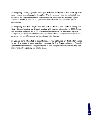 If comparing across geographic areas (like between two towns or two counties), make
sure you are comparing apples to apples. That is, compare 1-year estimates to 1-year
estimates, or 3-year estimates to 3-year estimates, and 5-year estimates to 5-year
estimates. DO NOT compare one-year estimates with multi-year estimates across
geographies.
If comparing data for a single area (like just one town or one county to itself) over
time, this can be done but it must be done with caution. Comparing the 2000 Census
for Herkimer County to the 2005-2007 three year estimate for Herkimer County is
acceptable, but keep in mind there can be problems with differences in residency rules,
reference period differences, and question wording changes.
If you are more interested in current data, 1-year estimates are the better source
to use; if precision is more important, then use the 3 or 5 year estimates. The multi
-year estimates represent a larger sample size over a longer period of time so they have
more reliability, especially for smaller areas.
398
 