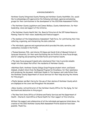 ACKNOWLEDGEMENTS
Herkimer County Integrated County Planning and Herkimer County HealthNet, Inc. would
like to acknowledge with appreciation the following individuals, agencies and planning
groups for their contributions to the development of the 2012 Risk Assessment Profile:
 The Herkimer County Legislature and James Wallace, County Administrator, for their
leadership, vision and support of this initiative.
 The Herkimer County Health Net, Inc. Board of Directors & the ICP Human Resource
Planning Team for their vision, leadership and financial support.
 The members of the Comprehensive Assessment Task Force, for contributing their time
collecting, organizing, and interpreting the data collected.
 The individuals, agencies and organizations which provided the data, narrative, and
commentary included in the Profile.
 Thomas Dennison, PhD., and interns Jill Hayes and Sarah Irish of Maxwell School at
Syracuse University, for their work facilitating the six Profile Life Area Focus Groups,
and for compiling and presenting the Risk Factor prioritization results.
 The many focus group participants who volunteered their time to provide valuable
insight into the issues that affect the residents of Herkimer County.
 Matthew Clark, Herkimer County College Corps Program student intern, and Daniel
Adamek, student intern from the Regional Program for Excellence, for their assistance
with producing the document. Additional thanks to Tim Seymour and Linda Patten from
the Herkimer County Department of Social Services for their help securing the interns
for this project.
 Phyllis Spinner and Bart Carrig for the use of their photos of Herkimer County which
are displayed on the cover and throughout the document.
 Mary Scanlon, retired Director of the Herkimer County Office for the Aging, for her
hard work and dedication to this project.
 The New York State Office of Children and Family Services and the Department of
Health - Charles D. Cook Office of Rural Health for their support of this initiative.
Without the support and collaboration of all the individuals and agencies listed above, the
creation of the 2012 Herkimer County Risk Assessment Profile would not have been
possible. Thank You.
i
 
