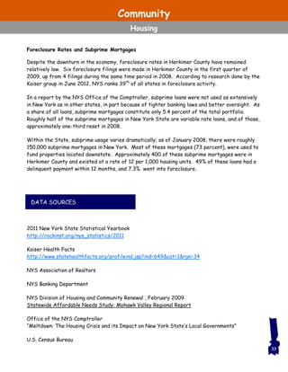 Foreclosure Rates and Subprime Mortgages
Despite the downturn in the economy, foreclosure rates in Herkimer County have remained
relatively low. Six foreclosure filings were made in Herkimer County in the first quarter of
2009, up from 4 filings during the same time period in 2008. According to research done by the
Kaiser group in June 2012, NYS ranks 39th
of all states in foreclosure activity.
In a report by the NYS Office of the Comptroller, subprime loans were not used as extensively
in New York as in other states, in part because of tighter banking laws and better oversight. As
a share of all loans, subprime mortgages constitute only 5.4 percent of the total portfolio.
Roughly half of the subprime mortgages in New York State are variable rate loans, and of those,
approximately one-third reset in 2008.
Within the State, subprime usage varies dramatically; as of January 2008, there were roughly
150,000 subprime mortgages in New York. Most of these mortgages (73 percent), were used to
fund properties located downstate. Approximately 400 of these subprime mortgages were in
Herkimer County and existed at a rate of 12 per 1,000 housing units. 49% of these loans had a
delinquent payment within 12 months, and 7.3% went into foreclosure.
2011 New York State Statistical Yearbook
http://rockinst.org/nys_statistics/2011
Kaiser Health Facts
http://www.statehealthfacts.org/profileind.jsp?ind=649&cat=1&rgn=34
NYS Association of Realtors
NYS Banking Department
NYS Division of Housing and Community Renewal , February 2009
Statewide Affordable Needs Study: Mohawk Valley Regional Report
Office of the NYS Comptroller
“Meltdown: The Housing Crisis and its Impact on New York State’s Local Governments”
U.S. Census Bureau
DATA SOURCES
33
Community
Housing
 