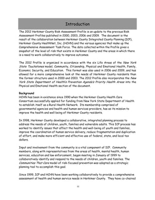 The 2009 Herkimer County Risk Assessment Profile is an update to the previous Risk
Assessment Profiles published in 2000, 2003 and 2006. It represents the collaboration
The 2012 Herkimer County Risk Assessment Profile is an update to the previous Risk
Assessment Profiles published in 2000, 2003, 2006 and 2009. The document is the
result of the collaboration between Herkimer County Integrated County Planning (ICP),
Herkimer County HealthNet, Inc. (HCHN) and the various agencies that make up the
Comprehensive Assessment Task Force. The data collected within the Profile gives a
snapshot of the level of risk that exists in Herkimer County and the areas in which there
is a need to work collaboratively to improve outcomes.
The 2012 Profile is organized in accordance with the six Life Areas of the New York
State Touchstones model; Community, Citizenship, Physical and Emotional Health, Family,
Economic Security, and Education. This format was also used in 2006 and 2009, and has
allowed for a more comprehensive look at the needs of Herkimer County residents than
the former structure used in 2000 and 2003. The 2012 Profile also incorporates the New
York State Department of Health’s Prevention Agenda’s Priority Health Areas into the
Physical and Emotional Health section of the document.
Background
HCHN has been in existence since 1990 when the Herkimer County Health Care
Consortium successfully applied for funding from New York State Department of Health
to establish itself as a Rural Health Network. Its membership comprised of
governmental agencies and health and human services providers, has as its mission to
improve the health and well being of Herkimer County residents.
In 1998, Herkimer County developed a collaborative, integrated planning process to
address the needs of children, youth, families and vulnerable adults. This ICP process has
worked to identify issues that affect the health and well-being of youth and families,
improve the coordination of human service delivery, reduce fragmentation and duplication
of effort, and make more efficient and effective use of federal, state, and local tax
dollars.
Input and involvement from the community is a vital component of ICP. Community
members, along with representatives from the areas of health, mental health, human
services, education and law enforcement, began meeting in January of 1999 to
collaboratively identify and respond to the needs of children, youth and families. The
Communities That Care model of risk-focused prevention was adopted as a strategic
planning tool to accomplish this goal.
Since 1999, ICP and HCHN have been working collaboratively to provide a comprehensive
assessment of health and human service needs in Herkimer County. They have co-chaired
iii
Introduction
 