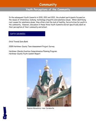 DATA SOURCES
62
Russian Monastery—near Jordanville
In the subsequent Youth Summits in 2010, 2011 and 2012, the student participants focused on
the issues of intolerance, bullying, technology etiquette and substance abuse. When identifying
root causes for substance abuse, they often cited the lack of healthy, fun activities for youth in
the community. However, discussion in these three Youth Summits did not specifically dwell on
their perception of their community and school.
Child Trends Data Bank
2009 Herkimer County Teen Assessment Project Survey
Herkimer-Oneida Counties Comprehensive Planning Program:
Herkimer County Youth Summit Report
Community
Youth Perceptions of the Community
 