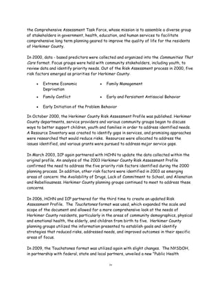 the Comprehensive Assessment Task Force, whose mission is to assemble a diverse group
of stakeholders in government, health, education, and human services to facilitate
comprehensive long term planning geared to improve the quality of life for the residents
of Herkimer County.
In 2000, data - based predictors were collected and organized into the Communities That
Care format. Focus groups were held with community stakeholders, including youth, to
review data and identify priority needs. Out of the Risk Assessment process in 2000, five
risk factors emerged as priorities for Herkimer County:
In October 2000, the Herkimer County Risk Assessment Profile was published. Herkimer
County departments, service providers and various community groups began to discuss
ways to better support children, youth and families in order to address identified needs.
A Resource Inventory was created to identify gaps in services, and promising approaches
were researched that would reduce risks. Resources were allocated to address the
issues identified, and various grants were pursued to address major service gaps.
In March 2003, ICP again partnered with HCHN to update the data collected within the
original profile. An analysis of the 2003 Herkimer County Risk Assessment Profile
confirmed the need to address the five priority risk factors identified during the 2000
planning process. In addition, other risk factors were identified in 2003 as emerging
areas of concern: the Availability of Drugs, Lack of Commitment to School, and Alienation
and Rebelliousness. Herkimer County planning groups continued to meet to address these
concerns.
In 2006, HCHN and ICP partnered for the third time to create an updated Risk
Assessment Profile. The Touchstones format was used, which expanded the scale and
scope of the document and allowed for a more comprehensive look at the needs of
Herkimer County residents, particularly in the areas of community demographics, physical
and emotional health, the elderly, and children from birth to five. Herkimer County
planning groups utilized the information presented to establish goals and identify
strategies that reduced risks, addressed needs, and improved outcomes in their specific
areas of focus.
In 2009, the Touchstones format was utilized again with slight changes. The NYSDOH,
in partnership with federal, state and local partners, unveiled a new "Public Health
iv
 Extreme Economic
Deprivation
 Family Management
 Family Conflict  Early and Persistent Antisocial Behavior
 Early Initiation of the Problem Behavior
 
