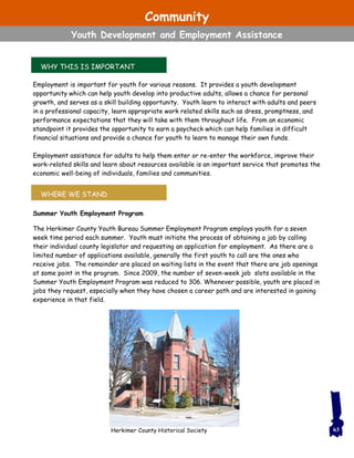 WHY THIS IS IMPORTANT
WHERE WE STAND
Employment is important for youth for various reasons. It provides a youth development
opportunity which can help youth develop into productive adults, allows a chance for personal
growth, and serves as a skill building opportunity. Youth learn to interact with adults and peers
in a professional capacity, learn appropriate work related skills such as dress, promptness, and
performance expectations that they will take with them throughout life. From an economic
standpoint it provides the opportunity to earn a paycheck which can help families in difficult
financial situations and provide a chance for youth to learn to manage their own funds.
Employment assistance for adults to help them enter or re-enter the workforce, improve their
work-related skills and learn about resources available is an important service that promotes the
economic well-being of individuals, families and communities.
Summer Youth Employment Program
The Herkimer County Youth Bureau Summer Employment Program employs youth for a seven
week time period each summer. Youth must initiate the process of obtaining a job by calling
their individual county legislator and requesting an application for employment. As there are a
limited number of applications available, generally the first youth to call are the ones who
receive jobs. The remainder are placed on waiting lists in the event that there are job openings
at some point in the program. Since 2009, the number of seven-week job slots available in the
Summer Youth Employment Program was reduced to 306. Whenever possible, youth are placed in
jobs they request, especially when they have chosen a career path and are interested in gaining
experience in that field.
63Herkimer County Historical Society
Community
Youth Development and Employment Assistance
 