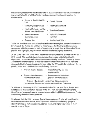 Prevention Agenda for the Healthiest State" in 2009 which identified ten priorities for
improving the health of all New Yorkers and asks communities to work together to
address them.
These ten priorities were used to organize the data in the Physical and Emotional Health
Life Area of the Profile. In addition to this change, a Key Findings and Commentary
section was added at the end of each of the six Life Area sections within the Profile to
provide data highlights, key informant information and focus group summaries.
In 2012, the New York State Public Health Prevention Agenda was updated for the 2013-
2017 period. The updated Prevention Agenda will serve as a guide to local health
departments as they work with their community to develop mandated Community Health
Assessments and to hospitals as they develop mandated Community Service Plans and
Community Health Needs Assessments required by the Affordable Care Act over. Its ten
priority areas were condensed into the following five areas:
In addition to this change in 2012, a series of six Profile Life Area Focus Groups were
held to review the information included in the 2012 Risk Assessment Profile and to
identify priority areas of need. A new section was added to 2012 Risk Assessment Profile
summarizing these Focus Group results.
It is hoped that the 2012 Herkimer County Risk Assessment Profile will be utilized by
Herkimer County departments, service providers and various community groups to
identify strategies that reduce risks, address needs, and improve outcomes in their
specific areas of focus.
v
 Access to Quality Health
Care
 Chronic Disease
 Community Preparedness  Healthy Environment
 Healthy Mothers, Healthy
Babies, Healthy Children
 Infectious Disease
 Mental Health and
Substance Abuse
 Physical Activity and
Nutrition
 Tobacco Use  Unintentional Injury
 Prevent chronic diseases  Promote healthy and safe
environments
 Promote healthy women,
infants and children
 Promote mental health and
prevent substance abuse
 Prevent HIV, sexually transmitted diseases, vaccine-
preventable diseases and healthcare-associated Infections
 