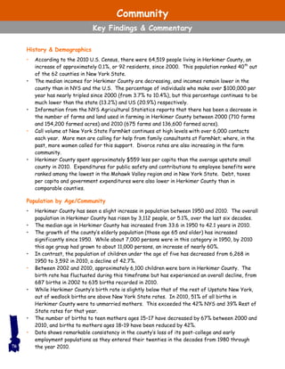 History & Demographics
• According to the 2010 U.S. Census, there were 64,519 people living in Herkimer County, an
increase of approximately 0.1%, or 92 residents, since 2000. This population ranked 40th
out
of the 62 counties in New York State.
• The median incomes for Herkimer County are decreasing, and incomes remain lower in the
county than in NYS and the U.S. The percentage of individuals who make over $100,000 per
year has nearly tripled since 2000 (from 3.7% to 10.4%), but this percentage continues to be
much lower than the state (13.2%) and US (20.9%) respectively.
• Information from the NYS Agricultural Statistics reports that there has been a decrease in
the number of farms and land used in farming in Herkimer County between 2000 (710 farms
and 154,200 farmed acres) and 2010 (675 farms and 136,600 farmed acres).
• Call volume at New York State FarmNet continues at high levels with over 6,000 contacts
each year. More men are calling for help from family consultants at FarmNet; where, in the
past, more women called for this support. Divorce rates are also increasing in the farm
community.
• Herkimer County spent approximately $559 less per capita than the average upstate small
county in 2010. Expenditures for public safety and contributions to employee benefits were
ranked among the lowest in the Mohawk Valley region and in New York State. Debt, taxes
per capita and government expenditures were also lower in Herkimer County than in
comparable counties.
Population by Age/Community
• Herkimer County has seen a slight increase in population between 1950 and 2010. The overall
population in Herkimer County has risen by 3,112 people, or 5.1%, over the last six decades.
• The median age in Herkimer County has increased from 33.6 in 1950 to 42.1 years in 2010.
• The growth of the county’s elderly population (those age 65 and older) has increased
significantly since 1950. While about 7,000 persons were in this category in 1950, by 2010
this age group had grown to about 11,000 persons, an increase of nearly 60%.
• In contrast, the population of children under the age of five has decreased from 6,268 in
1950 to 3,592 in 2010, a decline of 42.7%.
• Between 2002 and 2010, approximately 6,100 children were born in Herkimer County. The
birth rate has fluctuated during this timeframe but has experienced an overall decline, from
687 births in 2002 to 635 births recorded in 2010.
• While Herkimer County’s birth rate is slightly below that of the rest of Upstate New York,
out of wedlock births are above New York State rates. In 2010, 51% of all births in
Herkimer County were to unmarried mothers. This exceeded the 42% NYS and 39% Rest of
State rates for that year.
• The number of births to teen mothers ages 15–17 have decreased by 67% between 2000 and
2010, and births to mothers ages 18–19 have been reduced by 42%.
• Data shows remarkable consistency in the county’s loss of its post-college and early
employment populations as they entered their twenties in the decades from 1980 through
the year 2010.76
Community
Key Findings & Commentary
 