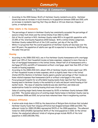 • According to the 2010 Census, 96.6% of Herkimer County residents are white. Herkimer
County has seen an increase in racial diversity in its population between 2000 and 2010, with
an increase in residents reporting that they are Black or African American, Hispanic or
Latino, or multiple races.
Older Adults in the Community
• The percentage of seniors in Herkimer County has consistently exceeded the percentage of
seniors in New York State and the United States from 1960 to 2010.
• Out of the 62 counties in NYS, Herkimer County ranks #10 in its aged 60+ population with
23.28% of the total County Population (2010 Census). With a United States comparison,
Herkimer County ranked 824 out of the 3,141 counties; just shy of the top 25%.
• While it is projected that the overall population of Herkimer County will decrease over the
next 30 years, the population of adults over age 60 is expected to increase by 34.5% during
the same time period.
Housing
• According to the 2008-2010 ACS, one in five Herkimer County homeowners with a mortgage
spent over 35% of their household income on home expenses, compared to more than one in
four of mortgaged homeowners in the United States. Almost half of all homeowners with a
mortgage (47.6%), and 65% of homeowners without a mortgage, spent less than 20% of their
income on housing expenses.
• According to the 2008-2010 ACS, almost 39% of Herkimer County renters spent over 35%
of their household income on home expenses, which is slightly lower than in the United
States (42.5%). Renters in Herkimer County spend a greater percentage of their income on
home related expenses than homeowners (with or without a mortgage) in the county.
• Focus group participants for an affordable housing needs study reported that the primary
housing need in Herkimer County is the availability of safe and decent rental housing at fair
market levels. The issue of absentee landlords was also identified, and rehab and
modernization funds for existing housing stock was cited as a need.
• Sales of existing single family homes decreased by 10.0% in Herkimer County between 2008
and 2010. The median sales price of existing single-family homes in Herkimer County rose by
5.1% between 2008 and 2010, but prices have remained lower than in neighboring counties.
Religious Affiliation
• A nation-wide study done in 2010 by the Association of Religion Data Archives that included
Herkimer County found that religious affiliation had dropped between 2000 and 2010. The
adherent totals for 2000 (35,086) represented 54.5% of the 2000 population. The adherent
totals for 2010 (24,805) represented 38.4% of the total population in 2010. In the United
States, the unadjusted adherent totals of religious groups include 48.8% of the total
population in 2010 (150,596,792).
77
Community
Key Findings & Commentary
 