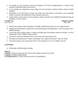  Accountable for sales momentum and brand development of NP Surf and implementation of national brand
strategies to build brand equity and awareness.
 Forecast monthly sales and purchases using a rolling forecast for inventory to maintain minimum amount of capital
employed.
 Responsible for the effectiveness of inside and outside sales representative’s performance and accountability
utilizing transparent and attainable goal setting management practices.
 Analyze industry market trends, research competitive analysis of products and established all products pricing and
positioning in various markets.
T-Mobile USA Plantation, Florida
Sales Trainer 2006- 2009
 Trained store managers in their development of monthly detailed business plans for each assigned location.
 Managed and tracked progress against plan, communicating progress and opportunities with store managers and T-
Mobile leadership.
 Created tools and/or training solutions to address and bridge gaps in knowledge competency and skills, as well as
implementing formal T-Mobile training programs.
 Coached for content and skill improvement at the manager and representative level.
 Developed and managed positive business relationships with assigned retail locations within my market.
 Performed trainings for the Launch of the HTC G1 first Android device ever on T-Mobile’s network.
ACTIVITIES
 Kiteboarding, Paddle Boarding, Inventing
SKILLS
Computer: Proficient in Microsoft Excel, Power Point, Outlook and Sales Force CRM
Languages: Bi-lingual English/Spanish
Accounting Software: Navision a Microsoft software, and QuickBooks
 