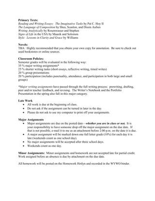 Primary Texts:
Reading and Writing Essays: The Imaginative Tasks by Pat C. Hoy II
The Language of Composition by Shea, Scanlon, and Dissin Aufses
Writing Analytically by Rosenwasser and Stephen
Signs of Life in the USA by Maasik and Solomon
Style: Lessons in Clarity and Grace by Williams
Novels:
TBA: Highly recommended that you obtain your own copy for annotation. Be sure to check out
used bookstores or online sources.
Classroom Policies:
Semester grades will be evaluated in the following way:
35 % major writing assignments*
25 % shorter writing tasks (short essays, reflective writing, timed writes)
20 % group presentations
20 % participation (includes punctuality, attendance, and participation in both large and small
groups)
*Major writing assignments have passed through the full writing process: prewriting, drafting,
peer and/or teacher feedback, and revising. The Writer’s Notebook and the Portfolio
Presentation in the spring also fall in this major category.
Late Work
• All work is due at the beginning of class.
• Do not ask if the assignment can be turned in later in the day.
• Please do not ask to use my computer to print off your assignments.
Major Assignments
• Major assignments are due on the posted date—whether you are in class or not. It is
your responsibility to have someone drop off the major assignment on the due date. If
that is not possible, e-mail it to me as an attachment before 2:00 p.m. on the date it is due.
• A major assignment will be marked down one full letter grade (10%) for each day it is
late (weekends count as one school day).
• No major assignments will be accepted after three school days.
• Weekends count as one day.
Minor Assignments: Minor assignments and homework are not accepted late for partial credit.
Work assigned before an absence is due by attachment on the due date.
All homework will be posted on the Homework Hotlyn and recorded in the WYWO binder.
 