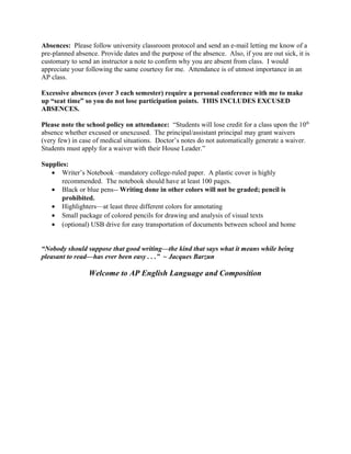 Absences: Please follow university classroom protocol and send an e-mail letting me know of a
pre-planned absence. Provide dates and the purpose of the absence. Also, if you are out sick, it is
customary to send an instructor a note to confirm why you are absent from class. I would
appreciate your following the same courtesy for me. Attendance is of utmost importance in an
AP class.
Excessive absences (over 3 each semester) require a personal conference with me to make
up “seat time” so you do not lose participation points. THIS INCLUDES EXCUSED
ABSENCES.
Please note the school policy on attendance: “Students will lose credit for a class upon the 10th
absence whether excused or unexcused. The principal/assistant principal may grant waivers
(very few) in case of medical situations. Doctor’s notes do not automatically generate a waiver.
Students must apply for a waiver with their House Leader.”
Supplies:
• Writer’s Notebook –mandatory college-ruled paper. A plastic cover is highly
recommended. The notebook should have at least 100 pages.
• Black or blue pens-- Writing done in other colors will not be graded; pencil is
prohibited.
• Highlighters—at least three different colors for annotating
• Small package of colored pencils for drawing and analysis of visual texts
• (optional) USB drive for easy transportation of documents between school and home
“Nobody should suppose that good writing—the kind that says what it means while being
pleasant to read—has ever been easy . . .” ~ Jacques Barzun
Welcome to AP English Language and Composition
 