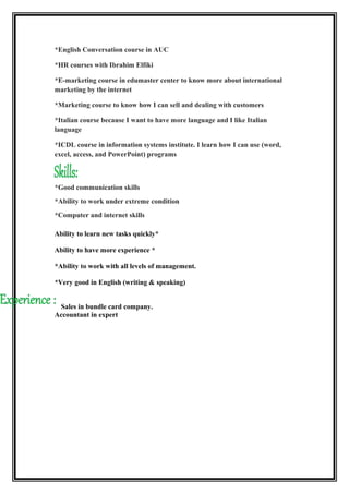 *English Conversation course in AUC
*HR courses with Ibrahim Elfiki
*E-marketing course in edumaster center to know more about international
marketing by the internet
*Marketing course to know how I can sell and dealing with customers
*Italian course because I want to have more language and I like Italian
language
*ICDL course in information systems institute. I learn how I can use (word,
excel, access, and PowerPoint) programs
*Good communication skills
*Ability to work under extreme condition
*Computer and internet skills
*Ability to learn new tasks quickly
*Ability to have more experience
*Ability to work with all levels of management.
*Very good in English (writing & speaking)
Sales in bundle card company.
Accountant in expert
 