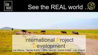 International Project
Development
Ina Wiens - Tamas Kantz - John Tamrat - Astrid Pollet - Léa Briand
See the REAL world …
 