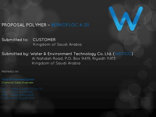 PROPOSAL POLYMER – BERKOFLOC A-20
Submitted to: CUSTOMER
Kingdom of Saudi Arabia
Submitted by: Water & Environment Technology Co. Ltd. (WETICO)
Al Nahdah Road, P.O. Box 9419, Riyadh 11413
Kingdom of Saudi Arabia
PREPARED BY;
TalaT Mohammed Qadah
Chemical Sales Engineer
Tel: +966 11 2409777 Ext: 117
Fax: +966 11 2409766
Mob: +966 549027828
P.O.Box 9419, Riyadh 11413
 