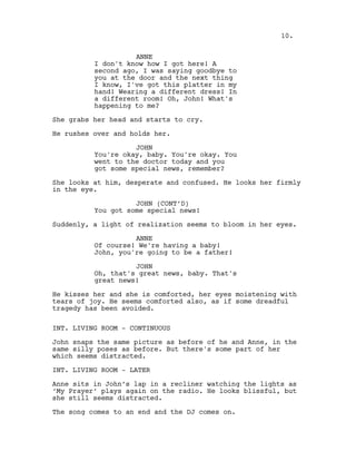 ANNE
I don't know how I got here! A
second ago, I was saying goodbye to
you at the door and the next thing
I know, I've got this platter in my
hand! Wearing a different dress! In
a different room! Oh, John! What's
happening to me?
She grabs her head and starts to cry.
He rushes over and holds her.
JOHN
You're okay, baby. You're okay. You
went to the doctor today and you
got some special news, remember?
She looks at him, desperate and confused. He looks her firmly
in the eye.
JOHN (CONT’D)
You got some special news!
Suddenly, a light of realization seems to bloom in her eyes.
ANNE
Of course! We're having a baby!
John, you're going to be a father!
JOHN
Oh, that's great news, baby. That's
great news!
He kisses her and she is comforted, her eyes moistening with
tears of joy. He seems comforted also, as if some dreadful
tragedy has been avoided.
INT. LIVING ROOM - CONTINUOUS
John snaps the same picture as before of he and Anne, in the
same silly poses as before. But there's some part of her
which seems distracted.
INT. LIVING ROOM - LATER
Anne sits in John’s lap in a recliner watching the lights as
‘My Prayer’ plays again on the radio. He looks blissful, but
she still seems distracted.
The song comes to an end and the DJ comes on.
10.
 