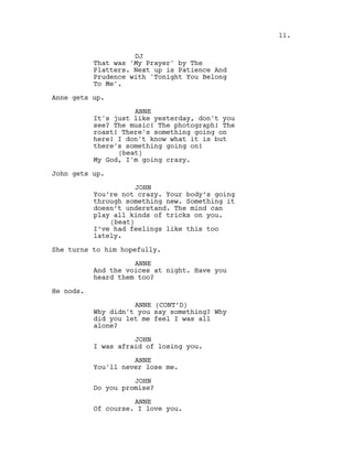 DJ
That was 'My Prayer' by The
Platters. Next up is Patience And
Prudence with 'Tonight You Belong
To Me'.
Anne gets up.
ANNE
It's just like yesterday, don't you
see? The music! The photograph! The
roast! There's something going on
here! I don't know what it is but
there's something going on!
(beat)
My God, I'm going crazy.
John gets up.
JOHN
You’re not crazy. Your body’s going
through something new. Something it
doesn’t understand. The mind can
play all kinds of tricks on you.
(beat)
I’ve had feelings like this too
lately.
She turns to him hopefully.
ANNE
And the voices at night. Have you
heard them too?
He nods.
ANNE (CONT’D)
Why didn't you say something? Why
did you let me feel I was all
alone?
JOHN
I was afraid of losing you.
ANNE
You'll never lose me.
JOHN
Do you promise?
ANNE
Of course. I love you.
11.
 
