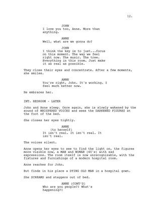JOHN
I love you too, Anne. More than
anything.
ANNE
Well, what are we gonna do?
JOHN
I think the key is to just...focus
on this moment. The way we feel
right now. The music. The tree.
Everything in this room. Just make
it as real as possible.
They close their eyes and concentrate. After a few moments,
she smiles.
ANNE
You're right, John. It's working. I
feel much better now.
He embraces her.
INT. BEDROOM - LATER
John and Anne sleep. Once again, she is slowly wakened by the
sound of WHISPERED VOICES and sees the DARKENED FIGURES at
the foot of the bed.
She closes her eyes tightly.
ANNE
(to herself)
It isn't real. It isn't real. It
isn't real.
The voices silent.
Anne opens her eyes to see to find the light on, the figures
more visible now, a MAN and WOMAN (40's) with sad
expressions. The room itself is now unrecognizable, with the
fixtures and furnishings of a modern hospital room.
Anne reaches for John.
But finds in his place a DYING OLD MAN in a hospital gown.
She SCREAMS and staggers out of bed.
ANNE (CONT’D)
Who are you people?! What's
happening?!
12.
 