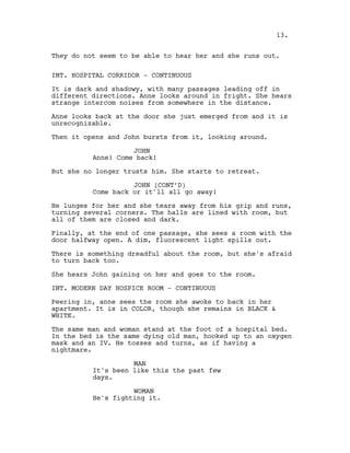 They do not seem to be able to hear her and she runs out.
INT. HOSPITAL CORRIDOR - CONTINUOUS
It is dark and shadowy, with many passages leading off in
different directions. Anne looks around in fright. She hears
strange intercom noises from somewhere in the distance.
Anne looks back at the door she just emerged from and it is
unrecognizable.
Then it opens and John bursts from it, looking around.
JOHN
Anne! Come back!
But she no longer trusts him. She starts to retreat.
JOHN (CONT’D)
Come back or it'll all go away!
He lunges for her and she tears away from his grip and runs,
turning several corners. The halls are lined with room, but
all of them are closed and dark.
Finally, at the end of one passage, she sees a room with the
door halfway open. A dim, fluorescent light spills out.
There is something dreadful about the room, but she's afraid
to turn back too.
She hears John gaining on her and goes to the room.
INT. MODERN DAY HOSPICE ROOM - CONTINUOUS
Peering in, anne sees the room she awoke to back in her
apartment. It is in COLOR, though she remains in BLACK &
WHITE.
The same man and woman stand at the foot of a hospital bed.
In the bed is the same dying old man, hooked up to an oxygen
mask and an IV. He tosses and turns, as if having a
nightmare.
MAN
It's been like this the past few
days.
WOMAN
He's fighting it.
13.
 