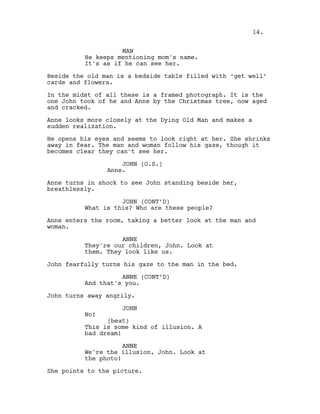 MAN
He keeps mentioning mom's name.
It's as if he can see her.
Beside the old man is a bedside table filled with ‘get well’
cards and flowers.
In the midst of all these is a framed photograph. It is the
one John took of he and Anne by the Christmas tree, now aged
and cracked.
Anne looks more closely at the Dying Old Man and makes a
sudden realization.
He opens his eyes and seems to look right at her. She shrinks
away in fear. The man and woman follow his gaze, though it
becomes clear they can't see her.
JOHN (O.S.)
Anne.
Anne turns in shock to see John standing beside her,
breathlessly.
JOHN (CONT’D)
What is this? Who are these people?
Anne enters the room, taking a better look at the man and
woman.
ANNE
They're our children, John. Look at
them. They look like us.
John fearfully turns his gaze to the man in the bed.
ANNE (CONT’D)
And that's you.
John turns away angrily.
JOHN
No!
(beat)
This is some kind of illusion. A
bad dream!
ANNE
We're the illusion, John. Look at
the photo!
She points to the picture.
14.
 