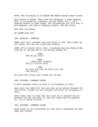 NOTE: The following is in BLACK AND WHITE except where noted.
The screen is BLACK. Then from the darkness, a lamp appears.
This is followed by a dresser, an end table, etc. , as a
bedroom begins to take shape. The furnishings are 50's era. A
bed appears, and then a sleeping couple. The man first.
And then the woman.
An ALARM goes off.
INT. BEDROOM - MORNING
ANNE (mid 20’s) reaches over and turns it off. She's been up
all night. But she has a delicate beauty.
JOHN (20’s) slowly stirs. He’s a handsome man who seems older
than he is the way men in old movies always do.
JOHN
How do you feel?
ANNE
(feels her stomach)
Still a little sick.
JOHN
Be sure and call me after you see
the doctor.
He gives her a kiss and climbs out of bed.
INT. KITCHEN - MOMENTS LATER
A wall calendar tells us that it is December of 1956.
Anne sets the table for she and John as he enters dressed for
the office, except for his striped tie which he struggles to
knot.
Anne comes over to help him. He could do it himself but he
prefers the way she does it. And she likes that he prefers
it. It’s a daily routine.
INT. KITCHEN - MOMENTS LATER
Anne picks at her cornflakes as John eats a breakfast of ham,
eggs and coffee.
 