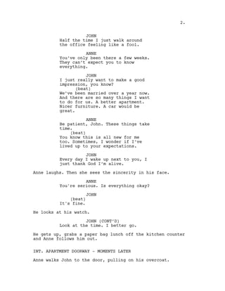JOHN
Half the time I just walk around
the office feeling like a fool.
ANNE
You’ve only been there a few weeks.
They can’t expect you to know
everything.
JOHN
I just really want to make a good
impression, you know?
(beat)
We’ve been married over a year now.
And there are so many things I want
to do for us. A better apartment.
Nicer furniture. A car would be
great.
ANNE
Be patient, John. These things take
time.
(beat)
You know this is all new for me
too. Sometimes, I wonder if I’ve
lived up to your expectations.
JOHN
Every day I wake up next to you, I
just thank God I’m alive.
Anne laughs. Then she sees the sincerity in his face.
ANNE
You're serious. Is everything okay?
JOHN
(beat)
It's fine.
He looks at his watch.
JOHN (CONT’D)
Look at the time. I better go.
He gets up, grabs a paper bag lunch off the kitchen counter
and Anne follows him out.
INT. APARTMENT DOORWAY - MOMENTS LATER
Anne walks John to the door, pulling on his overcoat.
2.
 