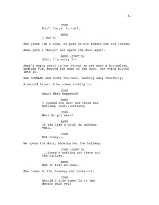 JOHN
Don't forget to call.
ANNE
I won't.
She gives him a kiss. He puts on his fedora hat and leaves.
Anne gets a thought and opens the door again.
ANNE (CONT’D)
John, I'm sorry I--
Anne's words catch in her throat as she sees a bottomless,
endless VOID beyond the edge of the door. Her voice ECHOES
into it.
She SCREAMS and shuts the door, backing away fearfully.
A second later, John comes rushing in.
JOHN
Anne! What happened?
ANNE
I opened the door and there was
nothing. Just...nothing.
JOHN
What do you mean?
ANNE
It was like a void. An endless
void.
JOHN
But honey...
He opens the door, showing her the hallway.
JOHN (CONT’D)
...there's nothing out there but
the hallway.
ANNE
But it felt so real.
She comes to the doorway and looks out.
JOHN
Should I stay home? Go to the
doctor with you?
3.
 