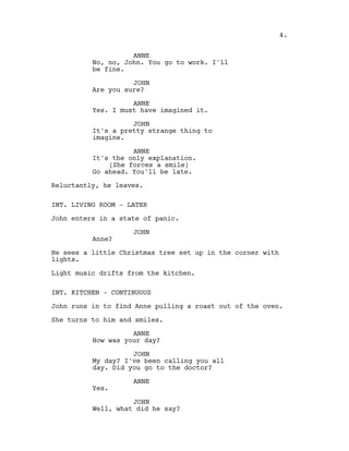ANNE
No, no, John. You go to work. I'll
be fine.
JOHN
Are you sure?
ANNE
Yes. I must have imagined it.
JOHN
It's a pretty strange thing to
imagine.
ANNE
It's the only explanation.
(She forces a smile)
Go ahead. You'll be late.
Reluctantly, he leaves.
INT. LIVING ROOM - LATER
John enters in a state of panic.
JOHN
Anne?
He sees a little Christmas tree set up in the corner with
lights.
Light music drifts from the kitchen.
INT. KITCHEN - CONTINUOUS
John runs in to find Anne pulling a roast out of the oven.
She turns to him and smiles.
ANNE
How was your day?
JOHN
My day? I've been calling you all
day. Did you go to the doctor?
ANNE
Yes.
JOHN
Well, what did he say?
4.
 