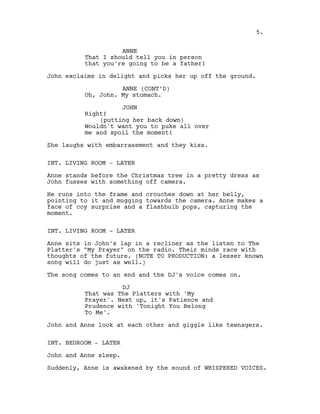 ANNE
That I should tell you in person
that you're going to be a father!
John exclaims in delight and picks her up off the ground.
ANNE (CONT’D)
Oh, John. My stomach.
JOHN
Right!
(putting her back down)
Wouldn't want you to puke all over
me and spoil the moment!
She laughs with embarrassment and they kiss.
INT. LIVING ROOM - LATER
Anne stands before the Christmas tree in a pretty dress as
John fusses with something off camera.
He runs into the frame and crouches down at her belly,
pointing to it and mugging towards the camera. Anne makes a
face of coy surprise and a flashbulb pops, capturing the
moment.
INT. LIVING ROOM - LATER
Anne sits in John's lap in a recliner as the listen to The
Platter's "My Prayer" on the radio. Their minds race with
thoughts of the future. (NOTE TO PRODUCTION: a lesser known
song will do just as well.)
The song comes to an end and the DJ's voice comes on.
DJ
That was The Platters with 'My
Prayer'. Next up, it's Patience and
Prudence with 'Tonight You Belong
To Me'.
John and Anne look at each other and giggle like teenagers.
INT. BEDROOM - LATER
John and Anne sleep.
Suddenly, Anne is awakened by the sound of WHISPERED VOICES.
5.
 