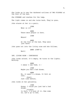 She looks up to see the darkened outlines of TWO FIGURES at
the foot of the bed.
She SCREAMS and reaches for the lamp.
The light comes on and she turns back. They're gone.
John stares at her in a panic.
JOHN
What is it?
ANNE
There were people in here.
JOHN
Where?
ANNE
At the foot of the bed. They were
just here!
John goes out into the living room and she follows.
ANNE (CONT’D)
Wait!
INT. LIVING ROOM - CONTINUOUS
John looks around. It's empty. He turns on the lights.
Nothing.
ANNE
I swear I saw them. I--
JOHN
Maybe you had a bad dream.
ANNE
No, it wasn't a dream. It felt so
real.
(beat)
Just like before.
John looks at her patiently.
JOHN
Honey, I think you just had a bad
dream.
(firmly)
In fact, I'm sure of it. Now come
on. Let's go to bed.
6.
 