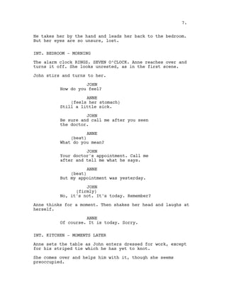 He takes her by the hand and leads her back to the bedroom.
But her eyes are so unsure, lost.
INT. BEDROOM - MORNING
The alarm clock RINGS. SEVEN O’CLOCK. Anne reaches over and
turns it off. She looks unrested, as in the first scene.
John stirs and turns to her.
JOHN
How do you feel?
ANNE
(feels her stomach)
Still a little sick.
JOHN
Be sure and call me after you seen
the doctor.
ANNE
(beat)
What do you mean?
JOHN
Your doctor's appointment. Call me
after and tell me what he says.
ANNE
(beat)
But my appointment was yesterday.
JOHN
(firmly)
No, it's not. It's today. Remember?
Anne thinks for a moment. Then shakes her head and laughs at
herself.
ANNE
Of course. It is today. Sorry.
INT. KITCHEN - MOMENTS LATER
Anne sets the table as John enters dressed for work, except
for his striped tie which he has yet to knot.
She comes over and helps him with it, though she seems
preoccupied.
7.
 