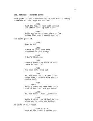 INT. KITCHEN - MOMENTS LATER
Anne picks at her cornflakes while John eats a hearty
breakfast of ham, eggs and coffee.
JOHN
Half the time I just walk around
the office feeling like a fool.
ANNE
Well, you've only been there a few
weeks. They can't expect you to--
She looks puzzled.
JOHN
What is it?
ANNE
Didn't we just have this
conversation yesterday?
JOHN
I don't think so.
ANNE
There's something about it that
feels so familiar.
JOHN
You mean like déjà vu?
ANNE
No. All morning it's been like
this. Like I always know what's
coming next.
JOHN
(beat)
Well, I guess we have been in a
kind of routine. Are you bored?
ANNE
No. Not bored. Just...confused.
JOHN
Well, I think you'll feel better
after you've seen the doctor.
He looks at his watch.
JOHN (CONT’D)
Look at the time. I better go.
8.
 