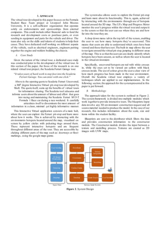 3. APPROACH
The virtual tour developed in this paper focuses on the Formula
Student Race Team project at Liverpool John Moores
University. It is a self-sufficient organization that operates
solely on endorsements and sponsorships from external
companies. This could include either financial aids to fund the
research and development costs or purchase parts, or even
sending in equipment and parts for the vehicle and driver. The
team also rely on the skills and talents of students to help their
cause. They have dedicated staff working on different aspects
of the vehicle, such as electrical engineers, engineers putting
together the engine and welders building the chassis.
A. Case Study
Given the nature of the virtual tour, a dedicated case study
was conducted prior to the development of the virtual tour. In
this section of the paper, the focus of the research is on one
related virtual tour project; the Scuderia Ferrari Garage tour.
“It takesyears of hard work to step foot into the Scuderia
Ferrari Garage. You can enter with one click.”
Above is the opening quote to Scuderia Ferrari Uncovered;
a 360o
degree Interactive Virtual pit-stop tour developed by
Shell. The quote itself, sums up the benefits of virtual tours
for information sharing. The Scuderia tool educates and
informs users about the amount of labour and effort that goes
into racing and maintaining the Scuderia Ferrari SF15-T
Formula 1 Race car during a race weekend. It carefully
articulates itself to disseminate the most amount of
information in a clean, minimal yet highly informative manner.
This Interactive Virtual application consists of a main hub,
where the user can explore the Ferrari pit-stop and learn more
about how it works. This is achieved by interacting with the
environments hotspots located around the map, visualized on
screen by yellow circles with pulsating rings around them.
These represent interactive hotspots and are frequent
throughout different areas of the tour. They are accessible by
clicking different parts of the map such as: doorways or floor
markings, using the google maps gizmo.
The systemalso allows users to explore the Ferrari pit-stop
and learn more about its functionality. This is, again, achieved
by interacting with the environments through use of hotspots
located around the 3D map. The UI’s Map and Progress Meter
monitor the user’s progress within the virtual tourand output it
to the screen so that the user can see where they are and how
far into the tour they are.
A drop down menu tab in the top left of the screen, enabling
the user to see how many hotspots they’ve uncovered. This
means that users are able to understand which ones have been
viewed and those that have not.The built-in map allows the user
to navigate around the virtual pit stop,jumping to different areas
of the map. This is so that the usercan see clearly identify which
hotspots have been unseen, as well as where the user is located
in the virtualenvironment.
Specifically, uncovered hotspots are red with white crosses
in, while the ones yet to be viewed are yellow with black
crosses inside. The use of colour gives the user a clear view of
how much progress has been made in the tour environment.
Overall the Scuderia virtual tour employs a variety of
techniques which are applied to our implementation. In the
following section,the approach for the systempresented in this
paper is put forward.
B. Methodology
The approach taken for the system is outlined in Figure 2.
The systemframework is divided into multiple modules which
work togetherto provide interactive tours. The blueprints/input
data involve any 3D environment construction request and all
source material needed to produce the model. In the case of our
research, this includes information about the scale, size and
items within the student facility.
Blueprints are sent to the distributor which filters the data
and provides construction information to the constructor
module. The Constructor module divides the input between a
texture and modelling process. Textures are created as 2D
images with UVW maps.
Input Data Serious Game System
Figure 2. System Design
User Interface Distributor
Texture
Integration
3D Model
Dimensions
Constructor
Modelling
Texturing Update Engine
Database Database Game Engine User Interface
 