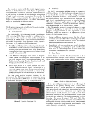 The models are created in 3D. The Update Engine interacts
between to the Constructor and Game Engine to update any
content within the visualisation as needed. The future ambition
of this project is to automate the process for the development
of rapid virtual environment construction. However, for the
purposes of the work presented in this paper, each of these
stages was completed individually. The various development
stages are presented in the following section.
4. DEVELOPMENT
The development process involved, first of all, understanding
the game world being developed.
A. The Game World
The game world is a 3D environment built in Unreal Engine
4.10, consisting of 3D objects modelled by hand imported as
static meshes. The objects are then scaled and placed
accordingly, in order to create a highly accurate resemblance to
the Formula Student Race Team Workshop Facility. As such,
the process involves planning the following steps.
 World Layout: The layout is based heavily on the Formula
Student Race Team Workshop,as such object position and
locations, with constant on site visits to the workshop to
ensure all objects and texture are presented and positioned
correctly in the game world.
 Game Character: The player takes control of the game
camera, which is essentially the player character, as the
player role is simply that of a person playing the game with
the intention of learning, therefore there’s not much need
for a player character besides a camera.
 Single Player Mode: In its current iteration, the LJMU
Formula Student Interactive Virtual Tour consists of a
single player game mode, where the player can explore and
interact with a recreated environment, as evident in the
gameplay that gives the userthe ability to do these things.
The next stage involves texturing creations for the
environment. The 2D texture creation is implemented using
industry standard software. UVW maps are created and applied
to the model in the Update Engine, as displayed in Figure 3.
Figure 3. Texturing Process in UE4
B. Modelling
For the 3D asset creation, all files created are compatible
with Unreal Engine 4.10. Firstly, the surrounding environment
is developed; for example, the walls, ceiling and floor.
However, the priority is creating a room that was to scale with
the real environment, which requires up-to-date blueprints. The
main focus is ensuring all objects created are both UV Mapped.
This so that any textures applied appear correctly on the model
and the UV coordinates is saved to the model upon exporting,
and FBX Compatible, to be used in Unreal Engine
4. The 3D modelling process is conducted exclusively using
quadrilateral polygons, as opposed to using triangular
polygons. Using quadrilaterals is not a requirement to get a
performant virtual tour; however, it is implemented in this
research for the following reasons:
 Using quadrilateral polygons ensures that the polygon
count is as low as possible without sacrificing quality. This
enables for an accurate recreation of the environment
without causing unnecessary frame rate lag.
 Quadrilateral polygons provide a more orderly topology
for UV Mapping. Using triangular quads would require
more focus on vertex manipulation. In other words, this
ensures the texturing process is simplified.
C. Game Engine
Unreal Engine is selected for the construction as it is
considered industry standard.Figure 4, presents a sample of the
virtual world implementation process within the game engine.
Figure 4. Collision Detection Process
It is a powerful game engine used by a wide range of
companies in the gaming industry, from Android Indie
Developers, to AAA Console Developers. Its use provides a
wide range of tools to develop a fully functional and well-built
artefact. It also possesses a rudimentary asset importer and
editor to import models, textures, and sounds, and edit them
extensively in the engine, and also with animation tools to script
interactions and animations. The production pipeline involves
importing the assets developed PNG and FBX files
respectively.Collision volumes around key areas of the map are
subsequently added in,in order to allow the user to interact with
information screens. In Unreal Engine 4, when importing a 3D
model, the engine automatically generates a
 