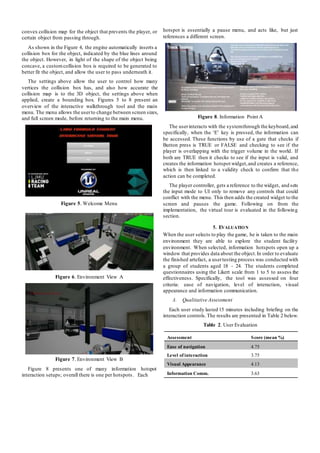 convex collision map for the object that prevents the player, or
certain object from passing through.
As shown in the Figure 4, the engine automatically inserts a
collision box for the object, indicated by the blue lines around
the object. However, in light of the shape of the object being
concave, a customcollision box is required to be generated to
better fit the object, and allow the user to pass underneath it.
The settings above allow the user to control how many
vertices the collision box has, and also how accurate the
collision map is to the 3D object, the settings above when
applied, create a bounding box. Figures 5 to 8 present an
overview of the interactive walkthrough tool and the main
menu. The menu allows the userto change between screen sizes,
and full screen mode, before returning to the main menu.
Figure 5. Welcome Menu
Figure 6. Environment View A
hotspot is essentially a pause menu, and acts like, but just
references a different screen.
Figure 8. Information Point A
The userinteracts with the systemthrough the keyboard,and
specifically, when the ‘E’ key is pressed, the information can
be accessed. These functions by use of a gate that checks if
Button press is TRUE or FALSE and checking to see if the
player is overlapping with the trigger volume in the world. If
both are TRUE then it checks to see if the input is valid, and
creates the information hotspot widget,and creates a reference,
which is then linked to a validity check to confirm that the
action can be completed.
The player controller, gets a reference to the widget, and sets
the input mode to UI only to remove any controls that could
conflict with the menu. This then adds the created widget to the
screen and pauses the game. Following on from the
implementation, the virtual tour is evaluated in the following
section.
5. EVALUATION
When the user selects to play the game, he is taken to the main
environment they are able to explore the student facility
environment. When selected, information hotspots open up a
window that provides data about the object.In order to evaluate
the finished artefact, a usertesting process was conducted with
a group of students aged 18 - 24. The students completed
questionnaires using the Likert scale from 1 to 5 to assess the
effectiveness. Specifically, the tool was assessed on four
criteria: ease of navigation, level of interaction, visual
appearance and information communication.
A. Qualitative Assessment
Each user study lasted 15 minutes including briefing on the
interaction controls.The results are presented in Table 2 below.
Figure 7. Environment View B
Figure 8 presents one of many information hotspot
interaction setups; overall there is one per hotspots. Each
Table 2. User Evaluation
Assessment Score (mean %)
Ease of navigation 4.75
Level of interaction 3.75
Visual Appearance 4.13
Information Comm. 3.63
 