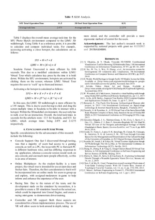 Table 5. KLM Analysis.
SFU Total OperationTime 11.5 3D Tool Total Operation Time 8.51
Average task time 2.875 Average task time 2.1275
Table 5 displays the overall mean average task time for the
SFU Photo Sketch environment compared to the LJMU 3D
walkthrough. Using Table 4 as a reference point, it is possible
to calculate and compare individual tasks. For example,
accessing activating a close hotspot, the calculations are as
follows:
more detail, and the controller will provide a more
ergonomic method of control for the users.
Acknowledgments: The last author’s research work is
supported by national projects with grant no: 61332017
and 2015BAK04B00.
𝑆𝐹𝑈 = M + 𝑃 +K
LJM 𝑈 = M + (K∗ 𝑛)+ K
Scuderia Ferrari Uncovered is more efficient by 0.06
seconds. This due to a modified calculation within LJMU
Virtual Tour which calculates key press by the time it is held
down. Within the SFU environment, hotspots are activated by
clicking them on the screen; whereas LJMU Virtual Tour
requires the user to ‘walk’ up to themand interact.
Activating a far hotspot is calculated as follows:
𝑆𝐹𝑈 = M + K + P + K + P + K
LJMU = M + (P * n) + (K * n) + K
In this case, the LJMU 3D walkthrough is more efficient by
a 1.95 margin. This is due to users having to click and drag the
screen multiple times in Scuderia to be able to interact with a
hotspot.Within the 3Dmodelled environment, the useronly has
to walk over for an interaction. Overall, the total task times in
seconds for the artefacts were: 11.5 for Scuderia, and 8.51 for
LJMU, which average times being 2.875 and 2.1275
respectively.
6. CONCLUSIONAND FUTURE WORK
Specific considerations for the advancement of this research
include the following:
 Console Support: One fact I discovered through testing,
was that a majority of users had access to a gaming
console,as well as a PC, the issue with PC is that each PC
is different hardware wise, and has differing responses to
my application, whereas a console version would work on
any console,and can reach more people effectively, so this
is an area of interest.
 Online Multiplayer: As the student facility is a team
project, the virtual touris intended for use at open days and
fresher fairs. Therefore, the first consideration is that it will
be incorporated into an online mode for users to group up
and explore, with assigned moderators in-game to help
inform and enhance the experience of the user.
 Racing Sim: Due to the nature of the team, and the
development made on the simulator by researchers, it is
possible to create a 3D simulation based on the actual car,
which could be imported into Unreal Engine, and create a
racing mini-game to demonstrate driver training.
 Controller and VR support: Both these aspects are
considered for a future implementation process. The use of
VR will allow users to look around in depth, taking in
REFERENCES
[1] S. Okajima., & Y. Okada, Treecube 3D-ViSOM: Combinational
Visualization Tool for Browsing3DMultimedia Data,11thInternational
Conference on Information Visualization, IV '07, pp 40- 45, 2007
[2] H. Xu., W. Yu., L. Wei., N. Zhang., et al., An interactive system for
heterogeneous 3D volumetric data visualization, 5th International
Conference on Computer Science and Education (ICCSE), pp 24-27,
2010
[3] D. Walsh, WorldHeritage in Google Earth: 3D Models Across the Globe,
Available at [http://www.cyark.org/news/world-heritage-in- google-
earth-3d-models-across-the-globe], Accessed, June 2016
[4] Arttube, Videos About Art and Design, Available at
[http://www.arttube.nl/en?gclid=CKG3hufqvc0CFcsp0wodCGgMxQ],
Accessed June 2016
[5] W. Woodard.,& S. Sukittanon., Interactive virtual buildingwalkthrough
using Oculus Rift andMicrosoft Kinect, SoutheastCon, pp 1-3, 2015
[6] L. Avila., &M. Bailey.,Augment Your Reality, IEEEComputerGraphics
and Applications (Volume:36, Issue: 1), pp 6-7, 2016.
[7] Bonacini, E., The Paolo Orsi Syracuse Archaeological Museum pilot
project, in 2015 11th International Conference on Signal-image
technology & Internet-based Systems, Bangkok, Thailand, 2015
[8] Fineschi, A. & Pozzebon,A., A 3D Virtual Tour ofthe SantaMariaDella
Scala Museum Complex in Siena, Italy, basedon the use of Oculus Rift
HMD, in 2015 International Conference on3D Imaging(IC3D), Liege,
2015
[9] Gonzalez-Delgado, J. A., Martinez-Grana, A. M., Civis, J., Sierro, F. J.,
Goy, J. L., Dabrio, C. J., Ruiz, F.,Gonzalez-Regalado,M/ l/ & Abad, M.,
Virtual 3D tour of the Neogene paleontological heritage of Huelva
(Guadalquivir Basin, Spain), EnvironEarthSci, vol.73,no.8, pp. 4609-
4618, 2014.
[10] Cosido, O.,Teran,L.,Lopez, O. R.,Sarachaga, M.,Campi, M., Catuogno,
R., Gutierrez, N. G. & Latorre, E. M., 3D Tour through University
Spaces for the Management andDisseminationof the Cultural Heritage
of the UniversityofCantabria, in 2015Digital Heritage, Granada,2015.
[11] Noordin,M.,Ismail, I. &Yahya, M., Virtual Tourism Application through
3D Walkthrough: Flor De La Mar, in 7th International Conference on
Information Technology (ICIT), Seville, 2015.
[12] Zhang, D., Zheng, R. & Yang, G., Image Clusters Based3D Virtual Tour
Schema, in 5th International Conference on Software Engineering and
Service Science (ICSESS), Beijing, 2014.
[13] Alletto, S., Abati, D., Serra, G. & Cucchiara, R., ExploringArchitectural
Details Through a Wearable Egocentric Vision Device, Sensors, vol.
16, no. 2, 2016
[14] Chen, F, & Mo, H., Users’ Perspectives onandLearningEffectiveness of
Tour-Guide Training Courses With 3D Tourist Sites, Journal of
Teachingin Travel & Tourism, vol. 13, no. 4, pp. 374-390, 2013.
[15] C. Silenzi., Software Engineering in Ferrari F1, 37th IEEE International
Conference on Software Engineering, vol. 1, pp 1, 2015
 