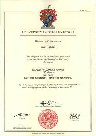 UNIVERSITY OF STELLENBOSCH
This is to certify that whereas
ALMERI PELSER
had complied with all the conditions prescribed
in the Act, Statute and Rules of the University,
the degree
BACHELOR OF COMMERCE HONOURS
(BComHons)
cum laude
(Business management: marketing management)
with all the rights and privileges pertaining thereto was conferred on
her at a congregation of the University in December 2015.
........... ~ .
RECTOR AND VICE-CHANCELLOR
0166330
~JLo. flN'J',i .
.....~ ~ .
DEAN
Endorsement: This is a duplicate of the
original certificate. which was lost or destroyed
as far as can be detennined by the University.
. ~--?: .~E~~ ...
19 April 2016
This certificate is not authentic, unless printed on US watermark paper.
 