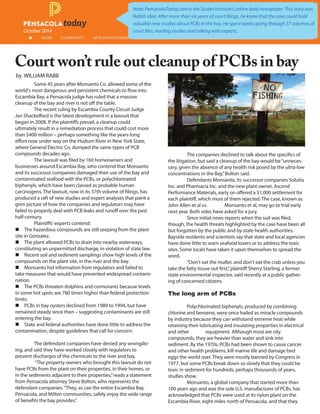 October 2014
Court won’t rule out cleanup of PCBs in bay
by WILLIAM RABB
Note: PensacolaToday.com is the Studer Institute’s online daily newspaper. This story was
Rabb’s idea. After more than six years of court filings, he knew that the case could hold
valuable new studies about PCBs in the bay. He spent weeks going through 37 volumes of
court files, reading studies and talking with experts.
Some 45 years after Monsanto Co. allowed some of the
world's most dangerous and persistent chemicals to flow into
Escambia Bay, a Pensacola judge has ruled that a massive
cleanup of the bay and river is not off the table.
The recent ruling by Escambia County Circuit Judge
Jan Shackelford is the latest development in a lawsuit that
began in 2008. If the plaintiffs prevail, a cleanup could
ultimately result in a remediation process that could cost more
than $400 million – perhaps something like the years-long
effort now under way on the Hudson River in New York State,
where General Electric Co. dumped the same types of PCB
compounds decades ago.
The lawsuit was filed by 160 homeowners and
businesses around Escambia Bay, who contend that Monsanto
and its successor companies damaged their use of the bay and
contaminated seafood with the PCBs, or polychlorinated
biphenyls, which have been classed as probable human
carcinogens. The lawsuit, now in its 37th volume of filings, has
produced a raft of new studies and expert analyses that paint a
grim picture of how the companies and regulators may have
failed to properly deal with PCB leaks and runoff over the past
half-century.
Plaintiffs' experts contend:
 The hazardous compounds are still seeping from the plant
site in Gonzalez.
 The plant allowed PCBs to drain into nearby waterways,
constituting an unpermitted discharge, in violation of state law.
 Recent soil and sediment samplings show high levels of the
compounds on the plant site, in the river and the bay.
 Monsanto hid information from regulators and failed to
take measures that would have prevented widespread contami-
nation.
 The PCBs threaten dolphins and cormorants because levels
in some hot spots are 780 times higher than federal protection
limits.
 PCBs in bay oysters declined from 1989 to 1994, but have
remained steady since then – suggesting contaminants are still
entering the bay.
 State and federal authorities have done little to address the
contamination, despite guidelines that call for concern.
The defendant companies have denied any wrongdo-
ing, and said they have worked closely with regulators to
prevent discharges of the chemicals to the river and bay.
“The property owners who brought this lawsuit do not
have PCBs from the plant on their properties, in their homes, or
in the sediments adjacent to their properties,”reads a statement
from Pensacola attorney Steve Bolton, who represents the
defendant companies.“They, as can the entire Escambia Bay,
Pensacola, and Milton communities, safely enjoy the wide range
of benefits the bay provides.”
The companies declined to talk about the specifics of
the litigation, but said a cleanup of the bay would be“unneces-
sary, given the absence of any health risk posed by the ultra-low
concentrations in the Bay,”Bolton said.
Defendants Monsanto, its successor companies Solutia
Inc. and Pharmacia Inc. and the new plant owner, Ascend
Performance Materials, early on offered a $1,000 settlement for
each plaintiff, which most of them rejected. The case, known as
John Allen et al vs. Monsanto et al, may go to trial early
next year. Both sides have asked for a jury.
Since initial news reports when the suit was filed,
though, the health threats highlighted by the case have been all
but forgotten by the public and by state health authorities.
Bayside residents and scientists say that state and local agencies
have done little to warn seafood lovers or to address the toxic
sites. Some locals have taken it upon themselves to spread the
word.
“Don't eat the mullet, and don't eat the crab unless you
take the fatty tissue out first,”plaintiff Sherry Starling, a former
state environmental inspector, said recently at a public gather-
ing of concerned citizens.
The long arm of PCBs
Polychlorinated biphenyls, produced by combining
chlorine and benzene, were once hailed as miracle compounds
by industry because they can withstand extreme heat while
retaining their lubricating and insulating properties in electrical
and other equipment. Although most are oily
compounds, they are heavier than water and sink into
sediment. By the 1970s, PCBs had been shown to cause cancer
and other health problems, kill marine life and damage bird
eggs the world over. They were mostly banned by Congress in
1977, but some PCBs break down so slowly that they could be
toxic in sediment for hundreds, perhaps thousands of years,
studies show.
Monsanto, a global company that started more than
100 years ago and was the sole U.S. manufacturer of PCBs, has
acknowledged that PCBs were used at its nylon plant on the
Escambia River, eight miles north of Pensacola, and that they
 
