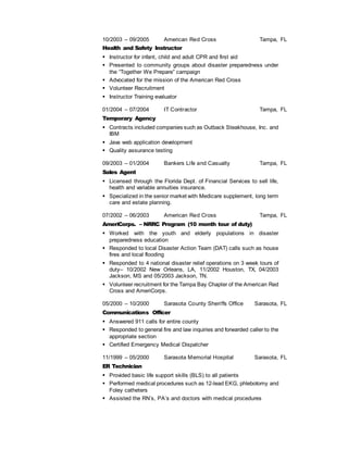 10/2003 – 09/2005 American Red Cross Tampa, FL
Health and Safety Instructor
 Instructor for infant, child and adult CPR and first aid
 Presented to community groups about disaster preparedness under
the “Together We Prepare” campaign
 Advocated for the mission of the American Red Cross
 Volunteer Recruitment
 Instructor Training evaluator
01/2004 – 07/2004 IT Contractor Tampa, FL
Temporary Agency
 Contracts included companies such as Outback Steakhouse, Inc. and
IBM
 Java web application development
 Quality assurance testing
09/2003 – 01/2004 Bankers Life and Casualty Tampa, FL
Sales Agent
 Licensed through the Florida Dept. of Financial Services to sell life,
health and variable annuities insurance.
 Specialized in the senior market with Medicare supplement, long term
care and estate planning.
07/2002 – 06/2003 American Red Cross Tampa, FL
AmeriCorps. – NRRC Program (10 month tour of duty)
 Worked with the youth and elderly populations in disaster
preparedness education
 Responded to local Disaster Action Team (DAT) calls such as house
fires and local flooding
 Responded to 4 national disaster relief operations on 3 week tours of
duty– 10/2002 New Orleans, LA, 11/2002 Houston, TX, 04/2003
Jackson, MS and 05/2003 Jackson, TN.
 Volunteer recruitment for the Tampa Bay Chapter of the American Red
Cross and AmeriCorps.
05/2000 – 10/2000 Sarasota County Sheriffs Office Sarasota, FL
Communications Officer
 Answered 911 calls for entire county
 Responded to general fire and law inquiries and forwarded caller to the
appropriate section
 Certified Emergency Medical Dispatcher
11/1999 – 05/2000 Sarasota Memorial Hospital Sarasota, FL
ER Technician
 Provided basic life support skills (BLS) to all patients
 Performed medical procedures such as 12-lead EKG, phlebotomy and
Foley catheters
 Assisted the RN’s, PA’s and doctors with medical procedures
 