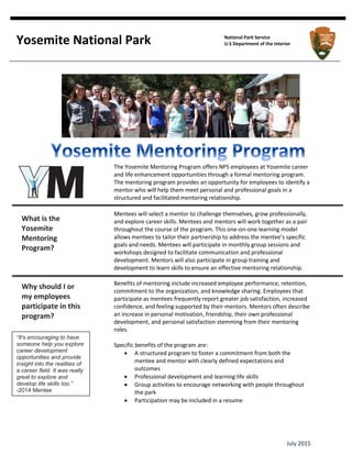 July 2015
The Yosemite Mentoring Program offers NPS employees at Yosemite career
and life enhancement opportunities through a formal mentoring program.
The mentoring program provides an opportunity for employees to identify a
mentor who will help them meet personal and professional goals in a
structured and facilitated mentoring relationship.
Mentees will select a mentor to challenge themselves, grow professionally,
and explore career skills. Mentees and mentors will work together as a pair
throughout the course of the program. This one-on-one learning model
allows mentees to tailor their partnership to address the mentee’s specific
goals and needs. Mentees will participate in monthly group sessions and
workshops designed to facilitate communication and professional
development. Mentors will also participate in group training and
development to learn skills to ensure an effective mentoring relationship.
Benefits of mentoring include increased employee performance, retention,
commitment to the organization, and knowledge sharing. Employees that
participate as mentees frequently report greater job satisfaction, increased
confidence, and feeling supported by their mentors. Mentors often describe
an increase in personal motivation, friendship, their own professional
development, and personal satisfaction stemming from their mentoring
roles.
Specific benefits of the program are:
 A structured program to foster a commitment from both the
mentee and mentor with clearly defined expectations and
outcomes
 Professional development and learning life skills
 Group activities to encourage networking with people throughout
the park
 Participation may be included in a resume
Yosemite National Park National Park Service
U.S Department of the Interior
What is the
Yosemite
Mentoring
Program?
Why should I or
my employees
participate in this
program?
“It's encouraging to have
someone help you explore
career development
opportunities and provide
insight into the realities of
a career field. It was really
great to explore and
develop life skills too.”
-2014 Mentee
 